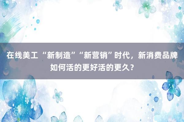 在线美工 “新制造”“新营销”时代，新消费品牌如何活的更好活的更久？