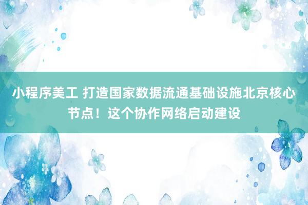 小程序美工 打造国家数据流通基础设施北京核心节点！这个协作网络启动建设