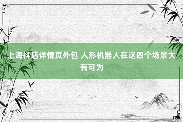 上海抖店详情页外包 人形机器人在这四个场景大有可为