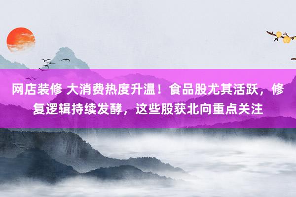 网店装修 大消费热度升温！食品股尤其活跃，修复逻辑持续发酵，这些股获北向重点关注