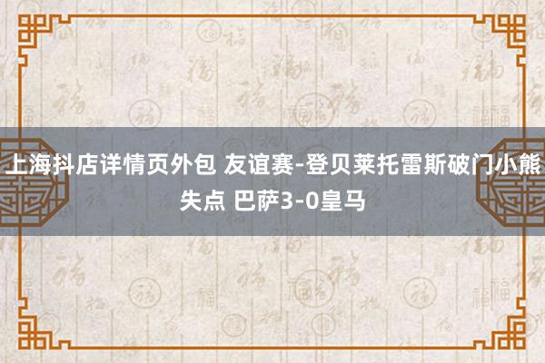 上海抖店详情页外包 友谊赛-登贝莱托雷斯破门小熊失点 巴萨3-0皇马