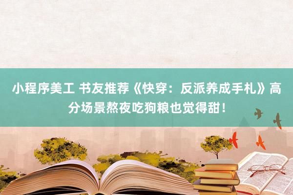 小程序美工 书友推荐《快穿：反派养成手札》高分场景熬夜吃狗粮也觉得甜！