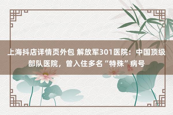 上海抖店详情页外包 解放军301医院：中国顶级部队医院，曾入住多名“特殊”病号