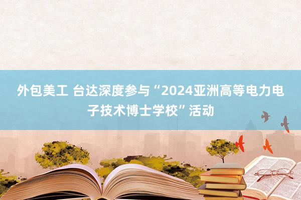 外包美工 台达深度参与“2024亚洲高等电力电子技术博士学校”活动