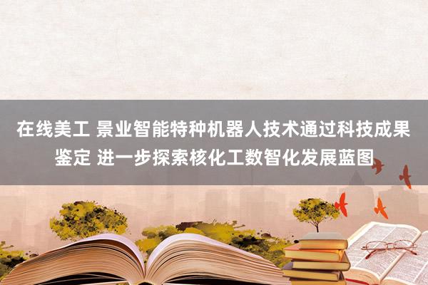 在线美工 景业智能特种机器人技术通过科技成果鉴定 进一步探索核化工数智化发展蓝图