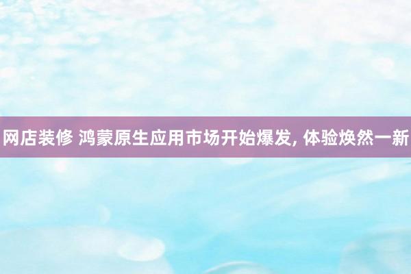 网店装修 鸿蒙原生应用市场开始爆发, 体验焕然一新